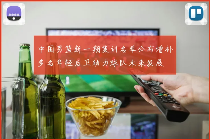 中国男篮新一期集训名单公布增补多名年轻后卫助力球队未来发展