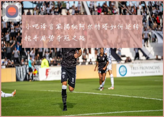 小吧译言家揭秘阿尔特塔如何逆转枪手局势夺冠之路