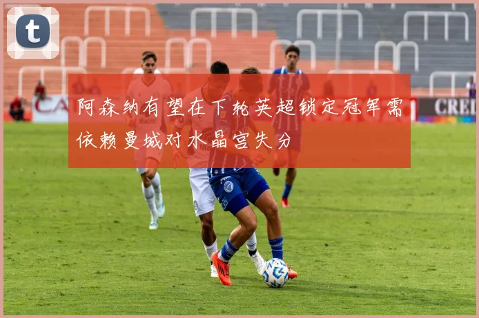 阿森纳有望在下轮英超锁定冠军需依赖曼城对水晶宫失分