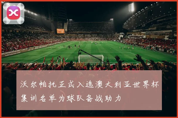 沃尔帕托正式入选澳大利亚世界杯集训名单为球队备战助力