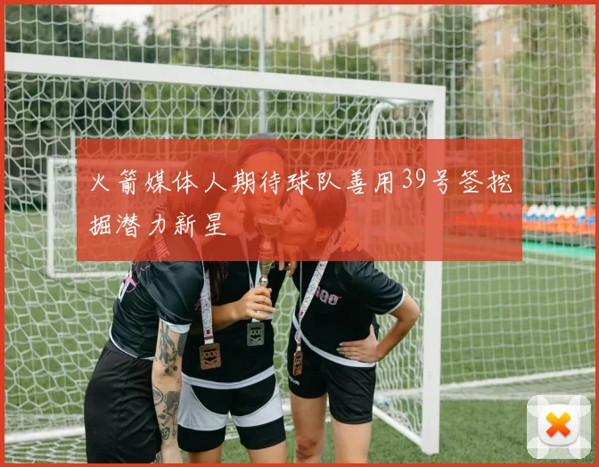 火箭媒体人期待球队善用39号签挖掘潜力新星