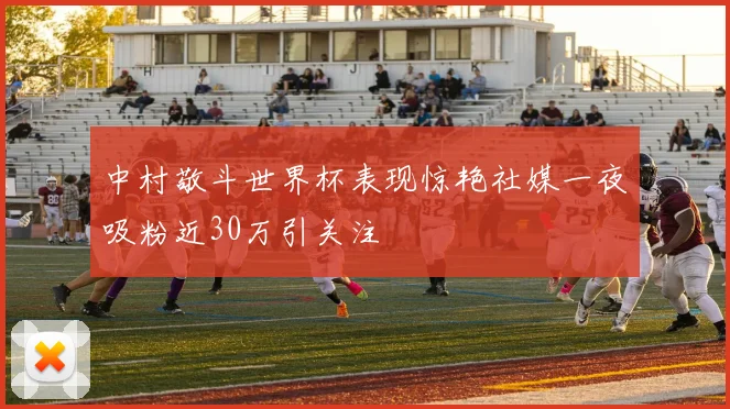中村敬斗世界杯表现惊艳社媒一夜吸粉近30万引关注