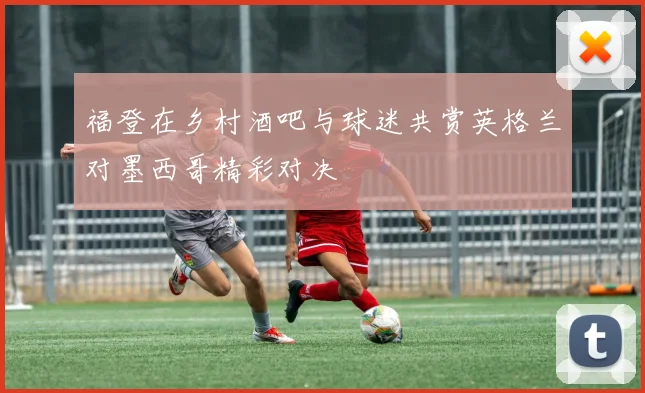 福登在乡村酒吧与球迷共赏英格兰对墨西哥精彩对决