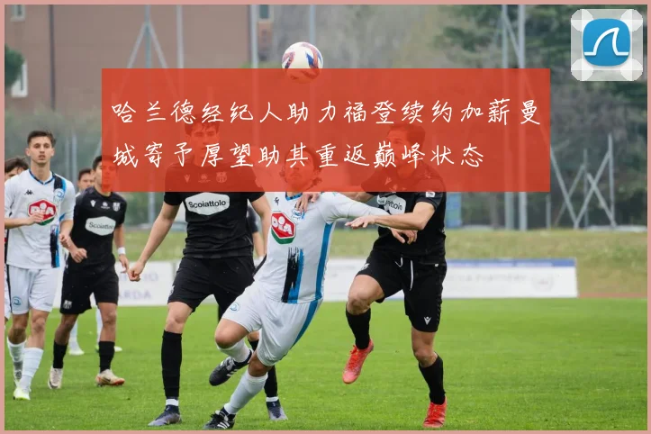 哈兰德经纪人助力福登续约加薪曼城寄予厚望助其重返巅峰状态