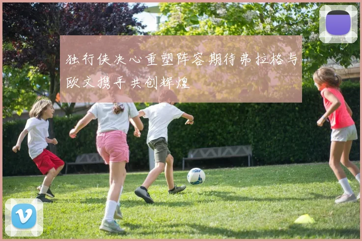 独行侠决心重塑阵容期待弗拉格与欧文携手共创辉煌