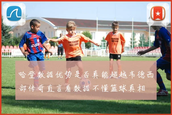 哈登数据优势是否真能超越韦德西部传奇直言看数据不懂篮球真相