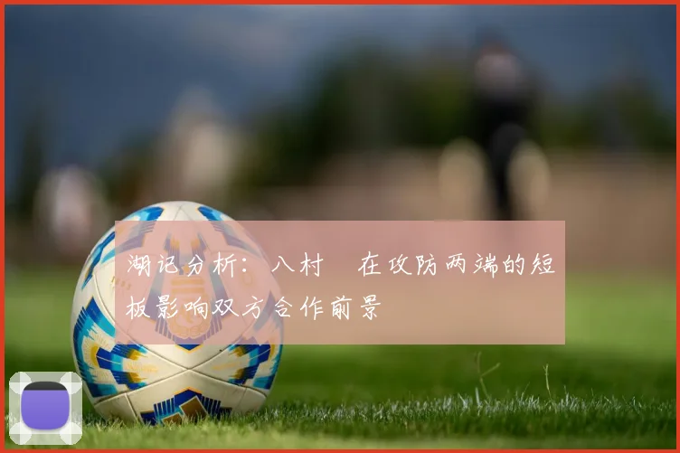 湖记分析：八村塁在攻防两端的短板影响双方合作前景