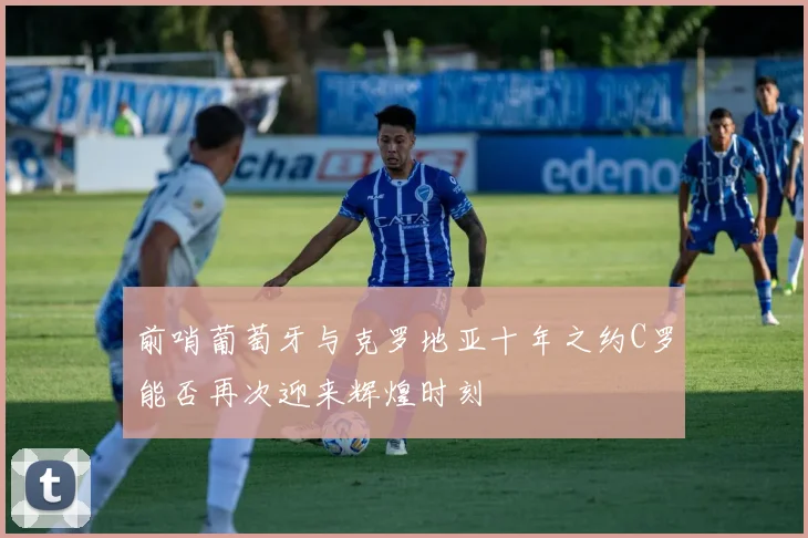 前哨葡萄牙与克罗地亚十年之约C罗能否再次迎来辉煌时刻