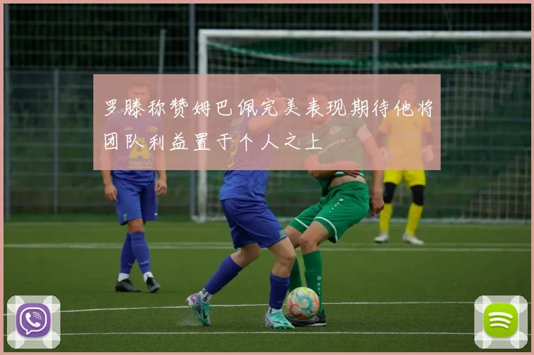罗滕称赞姆巴佩完美表现期待他将团队利益置于个人之上