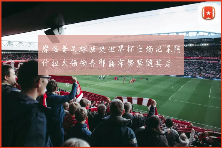 摩洛哥足球历史世界杯出场记录阿什拉夫领衔齐耶赫布努紧随其后