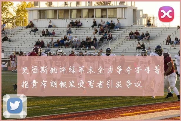 史密斯批评绿军未全力争夺字母哥指责布朗假装受害者引发争议