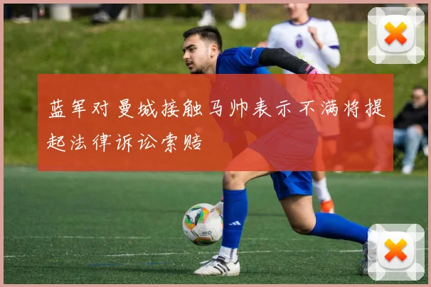蓝军对曼城接触马帅表示不满将提起法律诉讼索赔