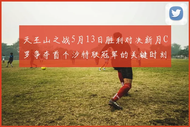 天王山之战5月13日胜利对决新月C罗争夺首个沙特联冠军的关键时刻