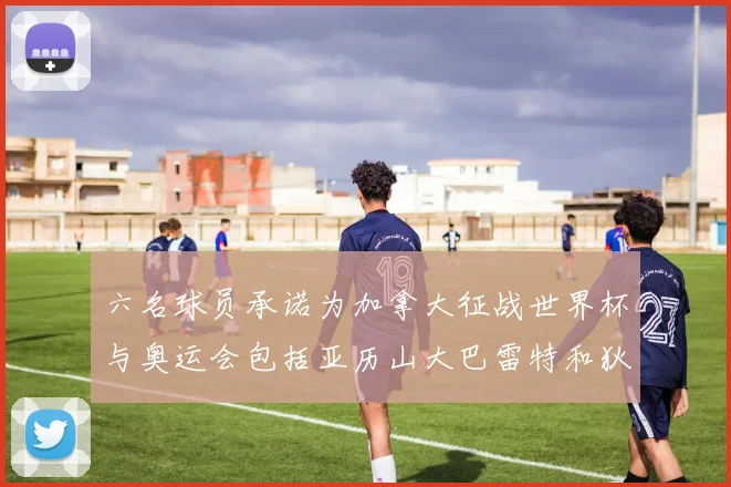 六名球员承诺为加拿大征战世界杯与奥运会包括亚历山大巴雷特和狄龙在内